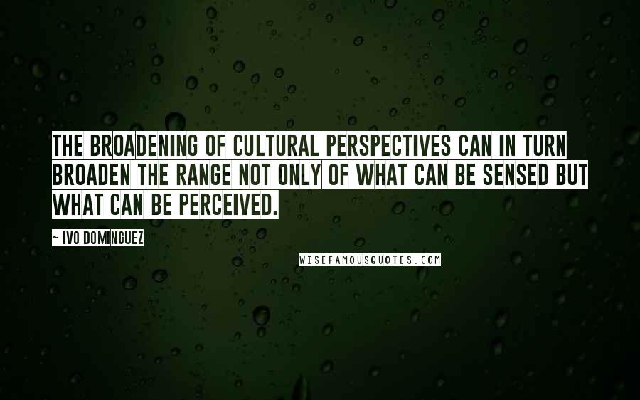 Ivo Dominguez Quotes: the broadening of cultural perspectives can in turn broaden the range not only of what can be sensed but what can be perceived.