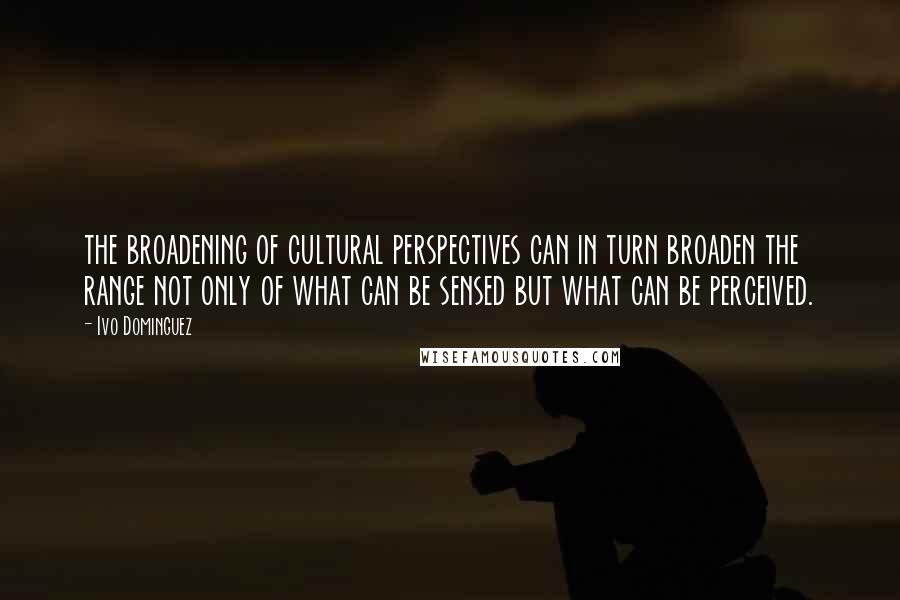 Ivo Dominguez Quotes: the broadening of cultural perspectives can in turn broaden the range not only of what can be sensed but what can be perceived.