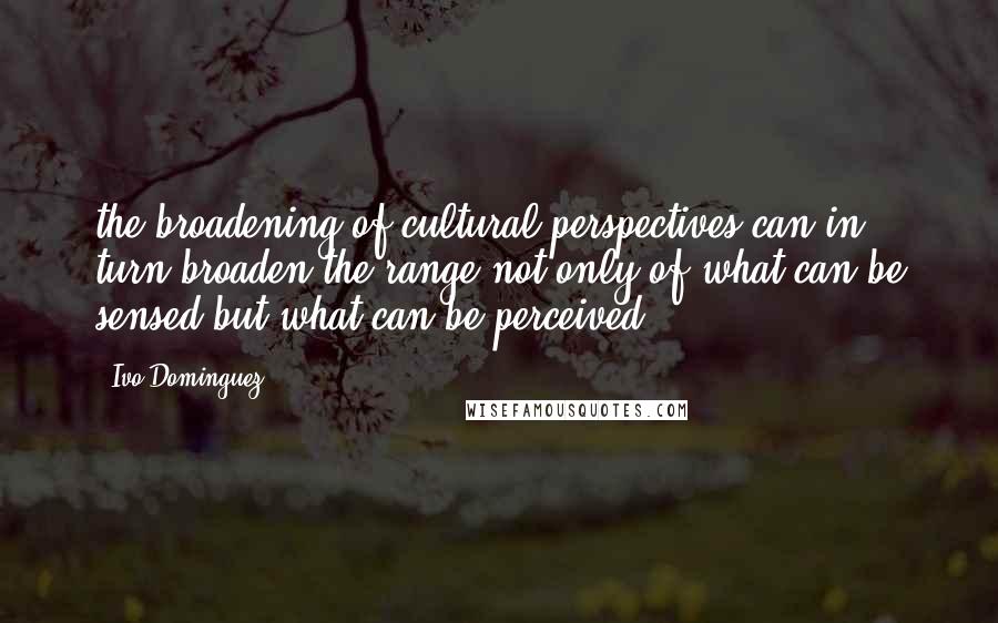 Ivo Dominguez Quotes: the broadening of cultural perspectives can in turn broaden the range not only of what can be sensed but what can be perceived.