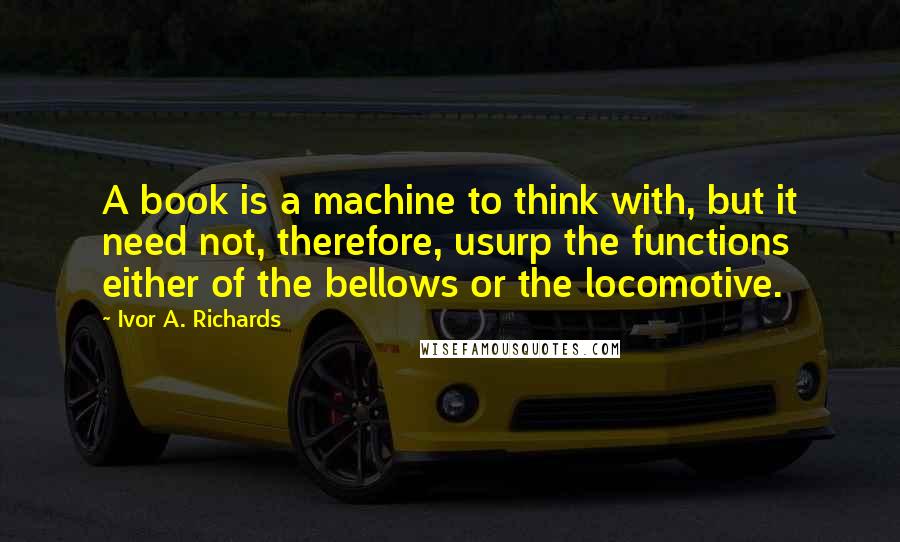 Ivor A. Richards Quotes: A book is a machine to think with, but it need not, therefore, usurp the functions either of the bellows or the locomotive.