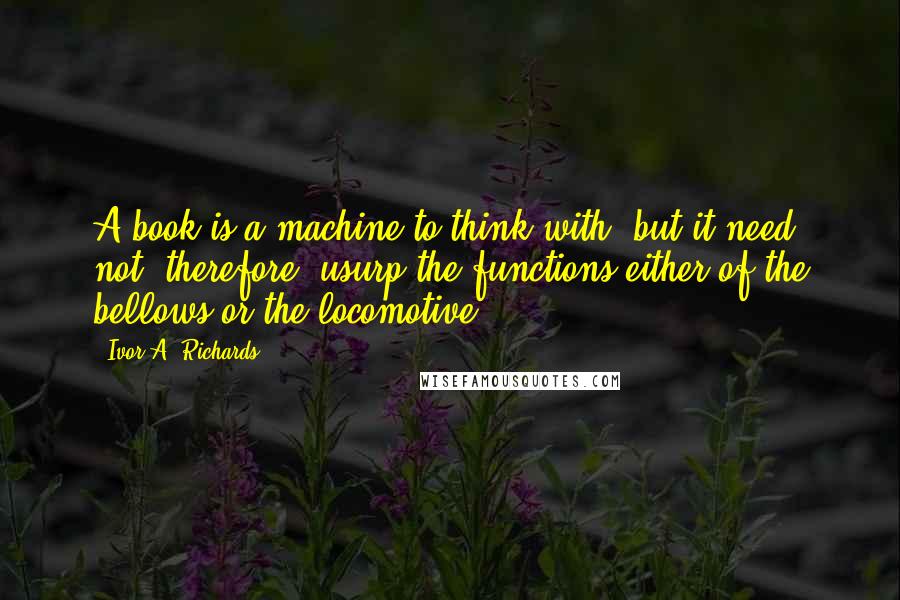 Ivor A. Richards Quotes: A book is a machine to think with, but it need not, therefore, usurp the functions either of the bellows or the locomotive.