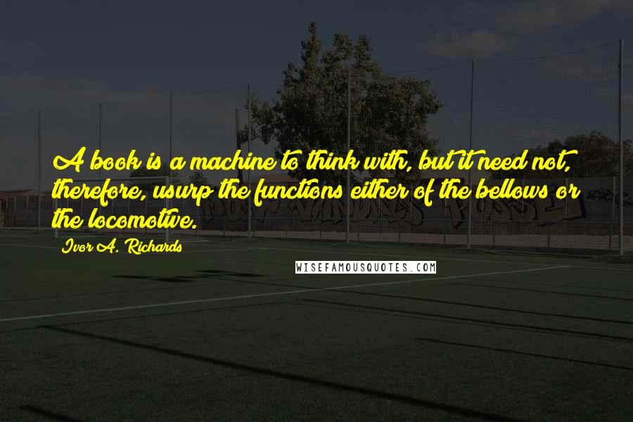 Ivor A. Richards Quotes: A book is a machine to think with, but it need not, therefore, usurp the functions either of the bellows or the locomotive.