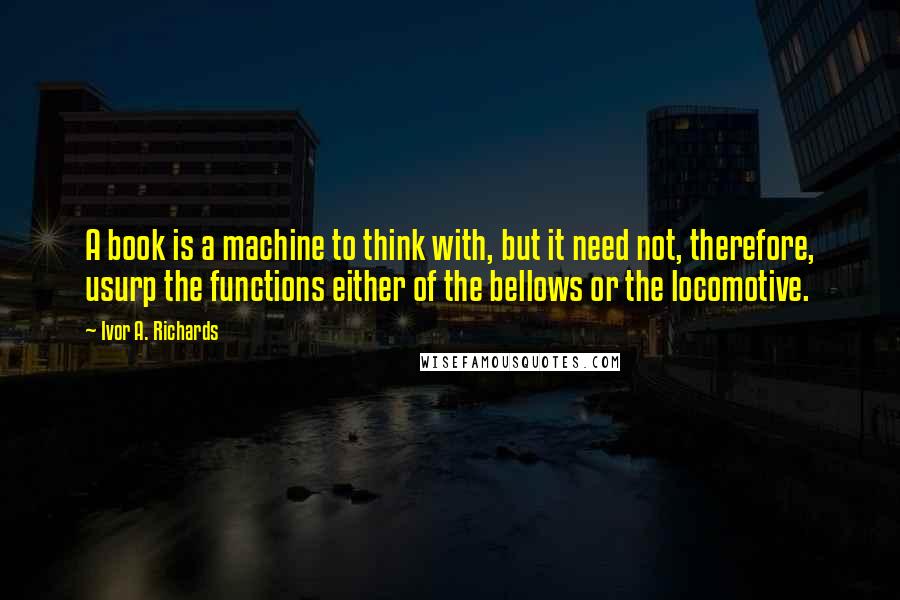 Ivor A. Richards Quotes: A book is a machine to think with, but it need not, therefore, usurp the functions either of the bellows or the locomotive.