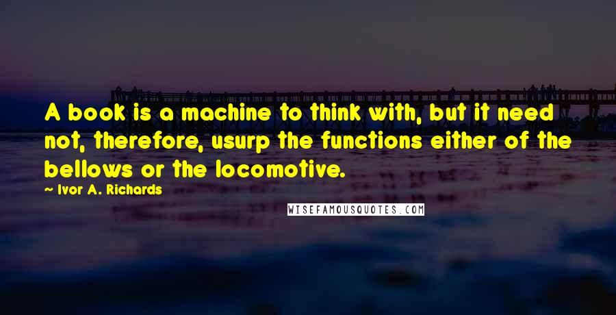 Ivor A. Richards Quotes: A book is a machine to think with, but it need not, therefore, usurp the functions either of the bellows or the locomotive.