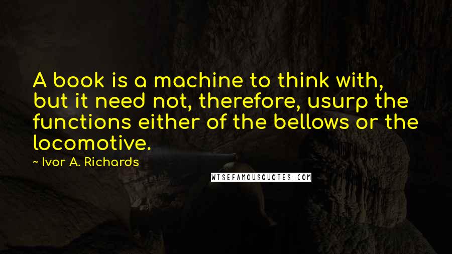 Ivor A. Richards Quotes: A book is a machine to think with, but it need not, therefore, usurp the functions either of the bellows or the locomotive.