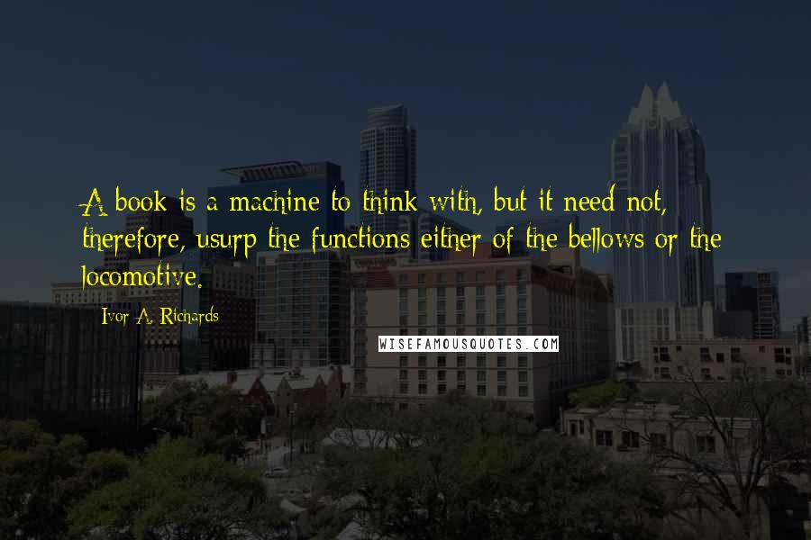 Ivor A. Richards Quotes: A book is a machine to think with, but it need not, therefore, usurp the functions either of the bellows or the locomotive.