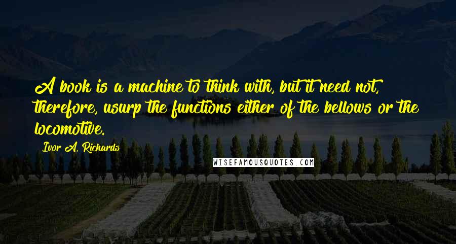 Ivor A. Richards Quotes: A book is a machine to think with, but it need not, therefore, usurp the functions either of the bellows or the locomotive.