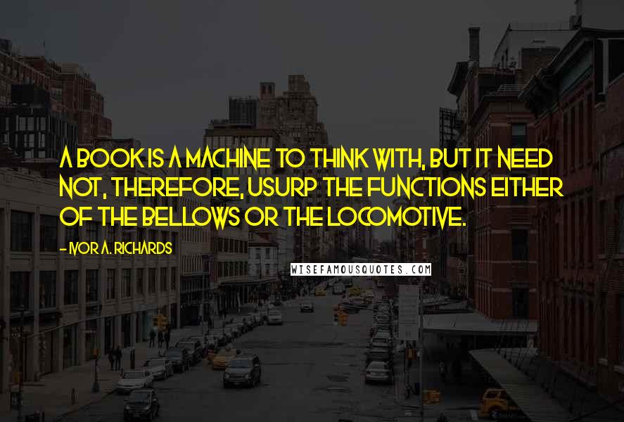 Ivor A. Richards Quotes: A book is a machine to think with, but it need not, therefore, usurp the functions either of the bellows or the locomotive.