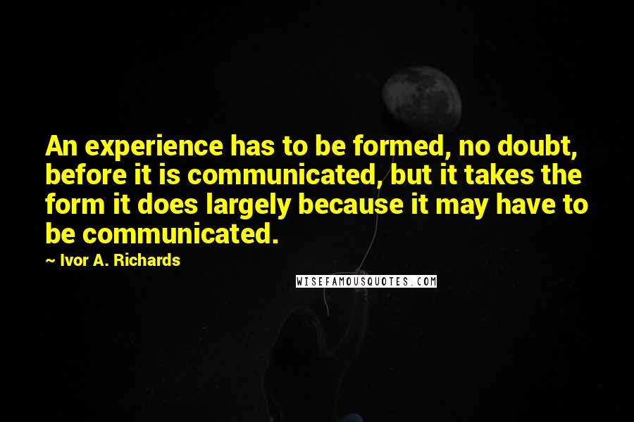 Ivor A. Richards Quotes: An experience has to be formed, no doubt, before it is communicated, but it takes the form it does largely because it may have to be communicated.