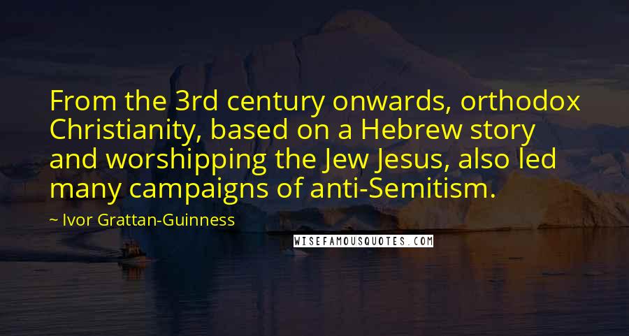 Ivor Grattan-Guinness Quotes: From the 3rd century onwards, orthodox Christianity, based on a Hebrew story and worshipping the Jew Jesus, also led many campaigns of anti-Semitism.