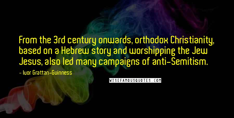 Ivor Grattan-Guinness Quotes: From the 3rd century onwards, orthodox Christianity, based on a Hebrew story and worshipping the Jew Jesus, also led many campaigns of anti-Semitism.