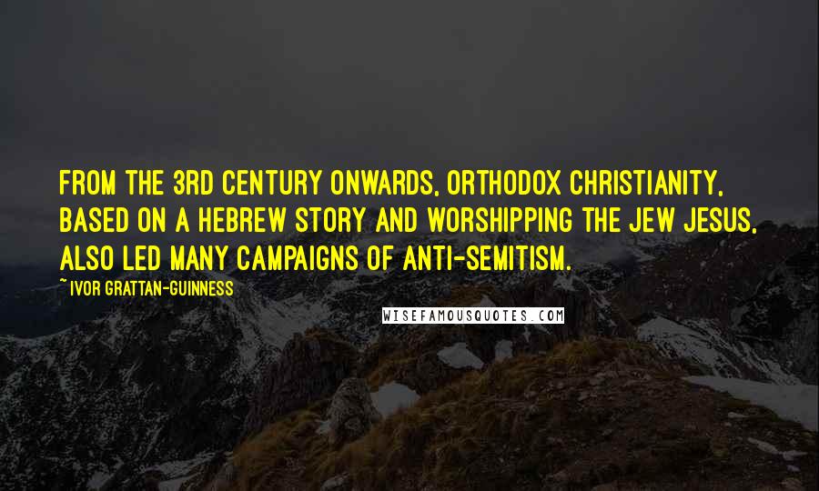 Ivor Grattan-Guinness Quotes: From the 3rd century onwards, orthodox Christianity, based on a Hebrew story and worshipping the Jew Jesus, also led many campaigns of anti-Semitism.