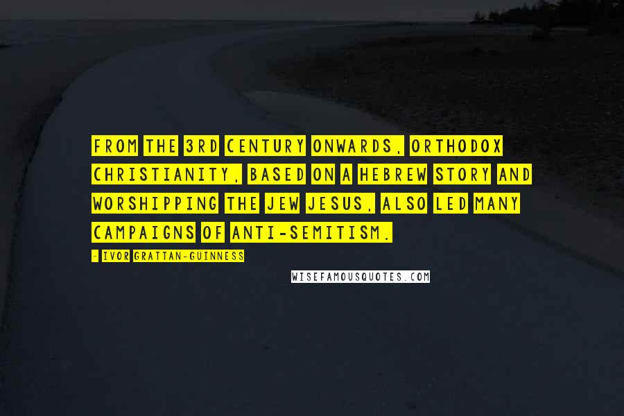Ivor Grattan-Guinness Quotes: From the 3rd century onwards, orthodox Christianity, based on a Hebrew story and worshipping the Jew Jesus, also led many campaigns of anti-Semitism.
