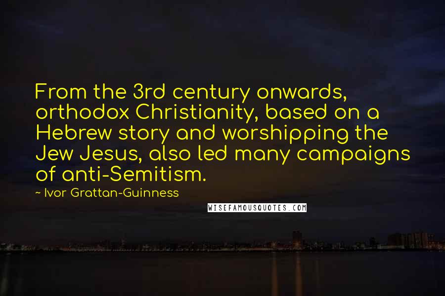 Ivor Grattan-Guinness Quotes: From the 3rd century onwards, orthodox Christianity, based on a Hebrew story and worshipping the Jew Jesus, also led many campaigns of anti-Semitism.