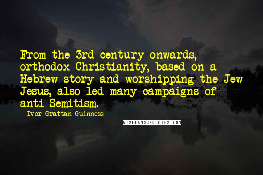 Ivor Grattan-Guinness Quotes: From the 3rd century onwards, orthodox Christianity, based on a Hebrew story and worshipping the Jew Jesus, also led many campaigns of anti-Semitism.