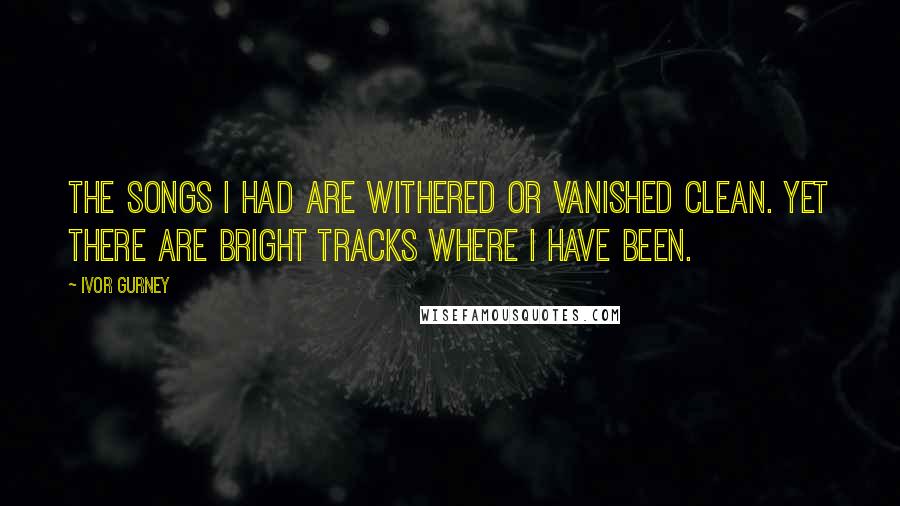 Ivor Gurney Quotes: The songs I had are withered Or vanished clean. Yet there are bright tracks Where I have been.