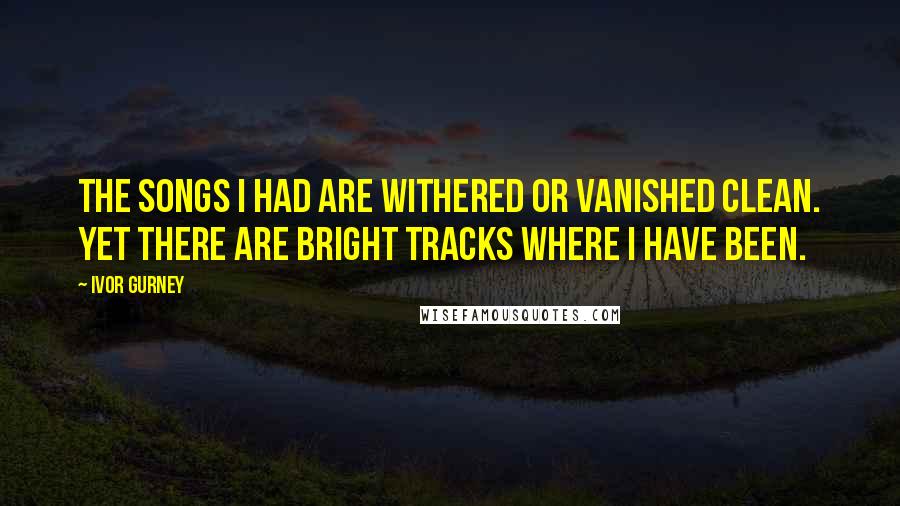 Ivor Gurney Quotes: The songs I had are withered Or vanished clean. Yet there are bright tracks Where I have been.