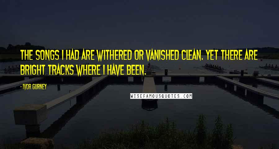 Ivor Gurney Quotes: The songs I had are withered Or vanished clean. Yet there are bright tracks Where I have been.