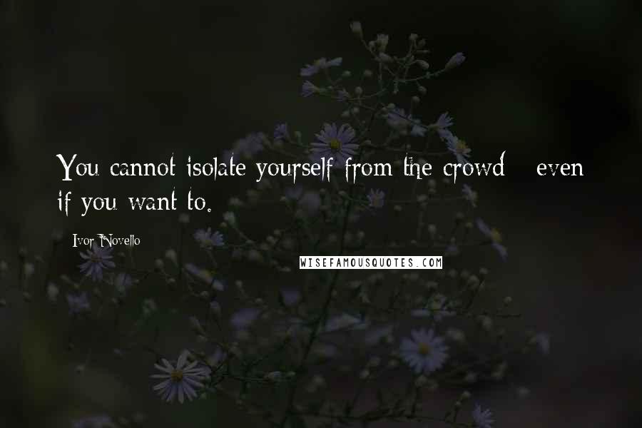 Ivor Novello Quotes: You cannot isolate yourself from the crowd - even if you want to.