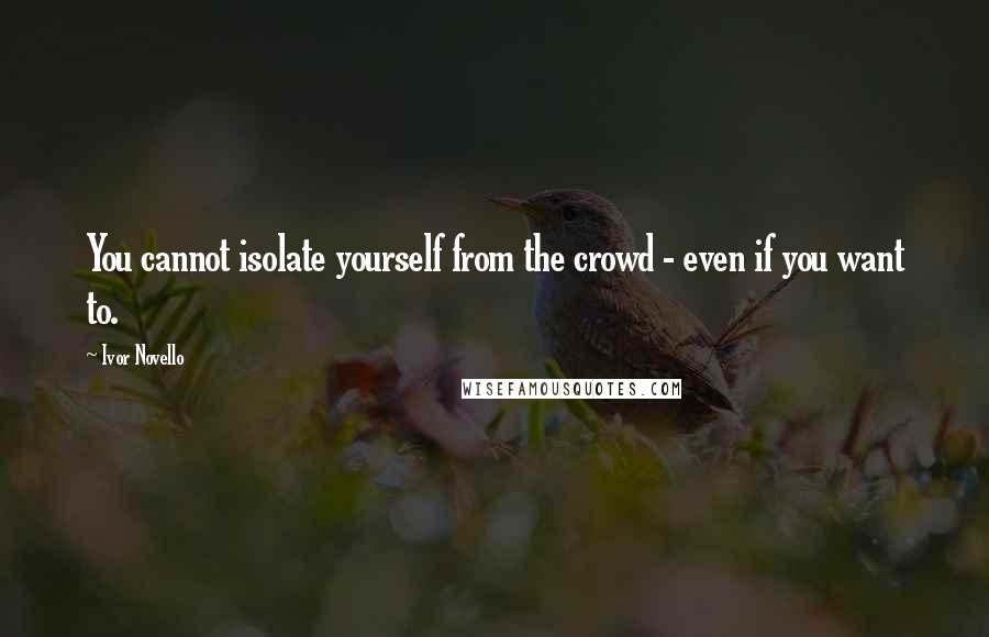 Ivor Novello Quotes: You cannot isolate yourself from the crowd - even if you want to.