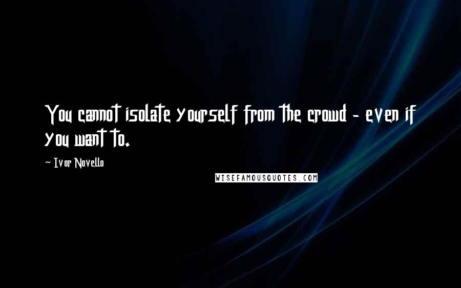 Ivor Novello Quotes: You cannot isolate yourself from the crowd - even if you want to.