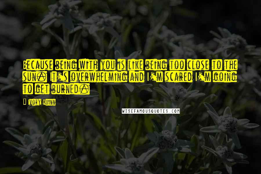 Ivory Quinn Quotes: Because being with you is like being too close to the sun. It's overwhelming and I'm scared I'm going to get burned.