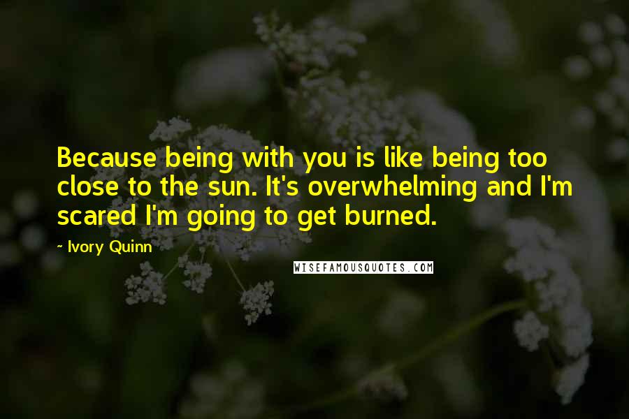 Ivory Quinn Quotes: Because being with you is like being too close to the sun. It's overwhelming and I'm scared I'm going to get burned.