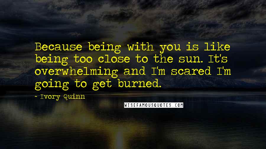 Ivory Quinn Quotes: Because being with you is like being too close to the sun. It's overwhelming and I'm scared I'm going to get burned.