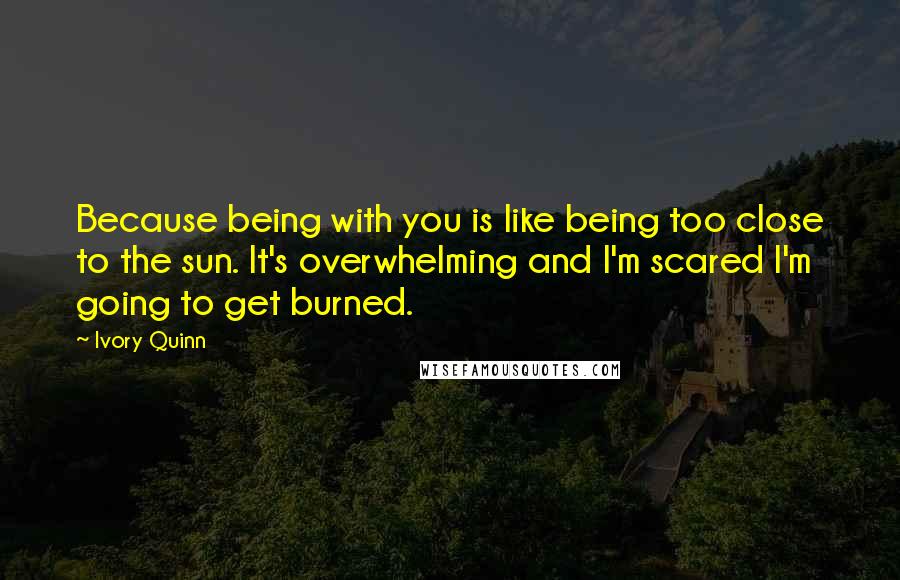 Ivory Quinn Quotes: Because being with you is like being too close to the sun. It's overwhelming and I'm scared I'm going to get burned.