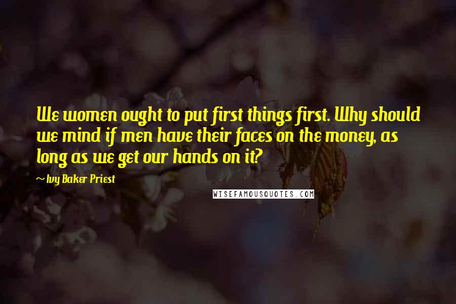 Ivy Baker Priest Quotes: We women ought to put first things first. Why should we mind if men have their faces on the money, as long as we get our hands on it?