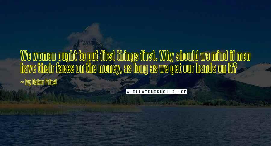 Ivy Baker Priest Quotes: We women ought to put first things first. Why should we mind if men have their faces on the money, as long as we get our hands on it?