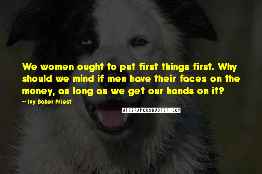 Ivy Baker Priest Quotes: We women ought to put first things first. Why should we mind if men have their faces on the money, as long as we get our hands on it?