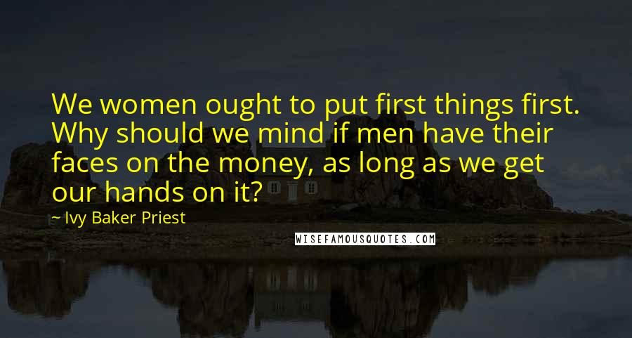 Ivy Baker Priest Quotes: We women ought to put first things first. Why should we mind if men have their faces on the money, as long as we get our hands on it?