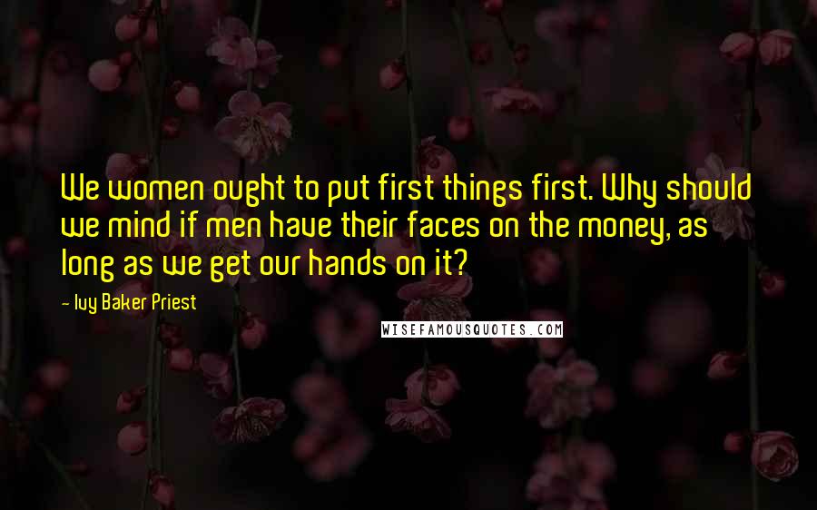 Ivy Baker Priest Quotes: We women ought to put first things first. Why should we mind if men have their faces on the money, as long as we get our hands on it?