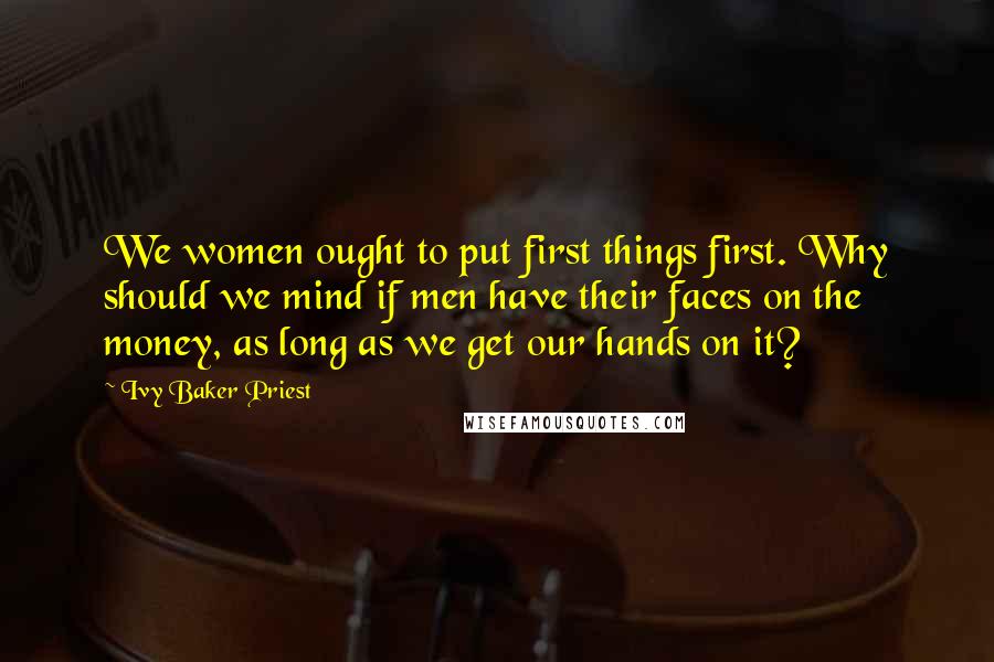 Ivy Baker Priest Quotes: We women ought to put first things first. Why should we mind if men have their faces on the money, as long as we get our hands on it?