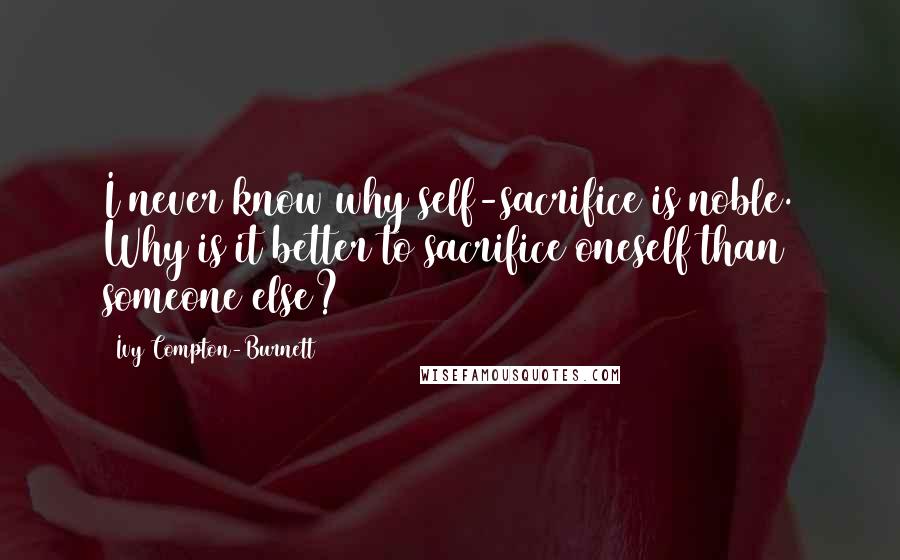 Ivy Compton-Burnett Quotes: I never know why self-sacrifice is noble. Why is it better to sacrifice oneself than someone else?