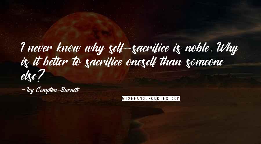 Ivy Compton-Burnett Quotes: I never know why self-sacrifice is noble. Why is it better to sacrifice oneself than someone else?