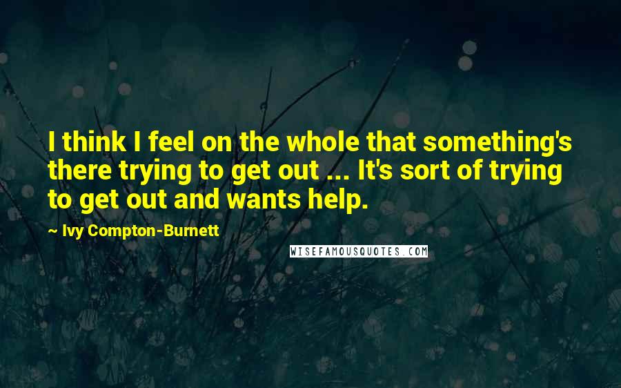 Ivy Compton-Burnett Quotes: I think I feel on the whole that something's there trying to get out ... It's sort of trying to get out and wants help.