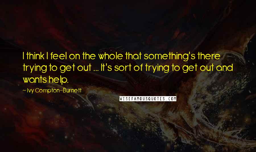 Ivy Compton-Burnett Quotes: I think I feel on the whole that something's there trying to get out ... It's sort of trying to get out and wants help.