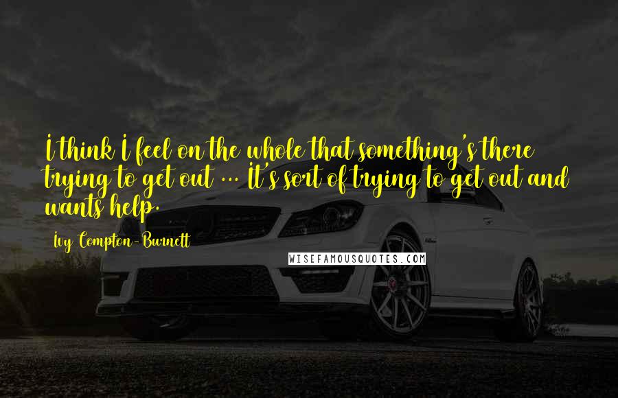 Ivy Compton-Burnett Quotes: I think I feel on the whole that something's there trying to get out ... It's sort of trying to get out and wants help.