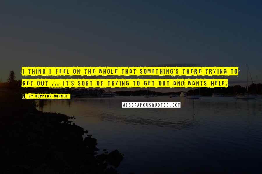 Ivy Compton-Burnett Quotes: I think I feel on the whole that something's there trying to get out ... It's sort of trying to get out and wants help.