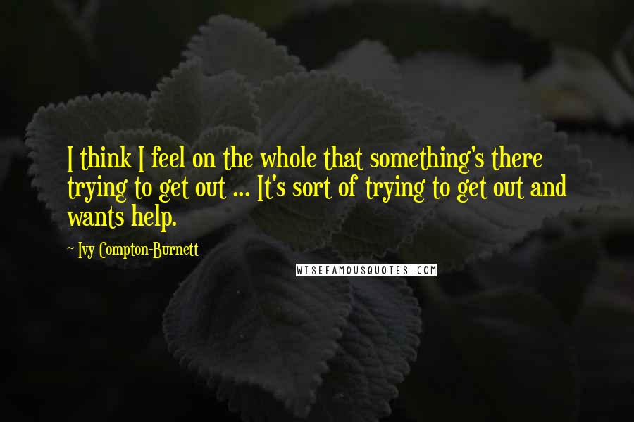 Ivy Compton-Burnett Quotes: I think I feel on the whole that something's there trying to get out ... It's sort of trying to get out and wants help.