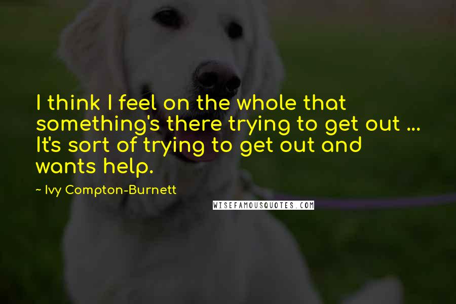 Ivy Compton-Burnett Quotes: I think I feel on the whole that something's there trying to get out ... It's sort of trying to get out and wants help.