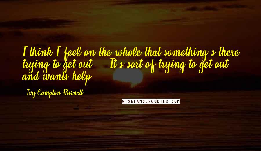 Ivy Compton-Burnett Quotes: I think I feel on the whole that something's there trying to get out ... It's sort of trying to get out and wants help.