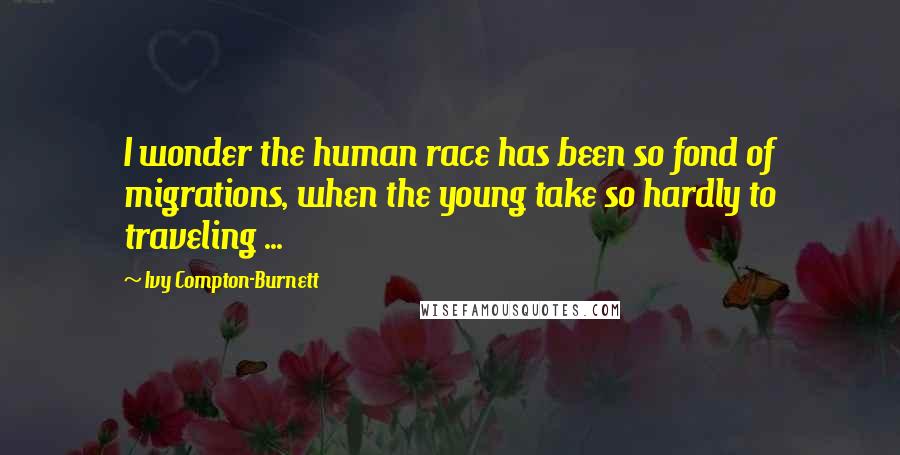 Ivy Compton-Burnett Quotes: I wonder the human race has been so fond of migrations, when the young take so hardly to traveling ...