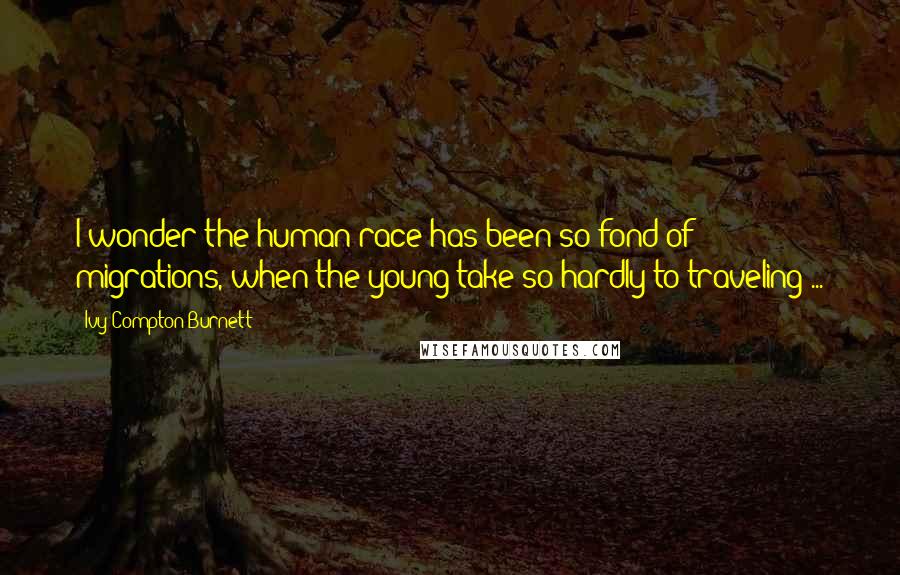 Ivy Compton-Burnett Quotes: I wonder the human race has been so fond of migrations, when the young take so hardly to traveling ...