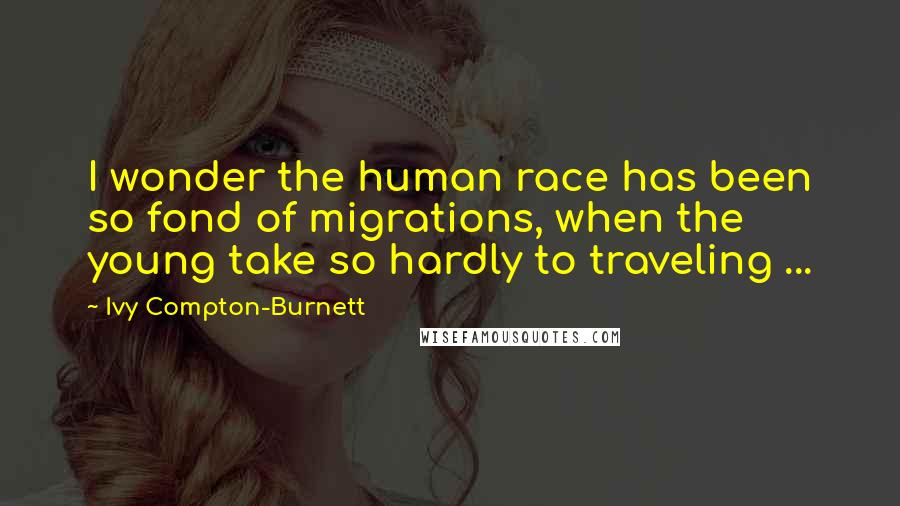 Ivy Compton-Burnett Quotes: I wonder the human race has been so fond of migrations, when the young take so hardly to traveling ...