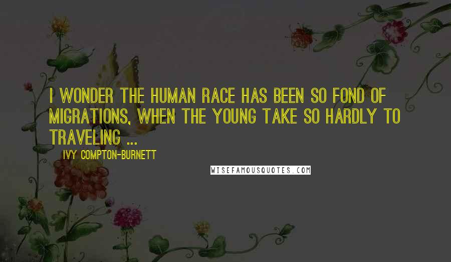 Ivy Compton-Burnett Quotes: I wonder the human race has been so fond of migrations, when the young take so hardly to traveling ...