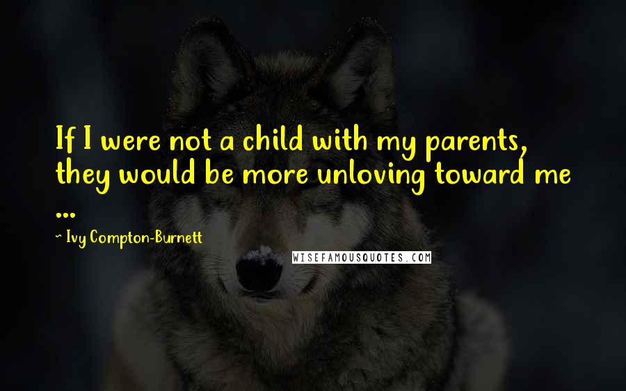 Ivy Compton-Burnett Quotes: If I were not a child with my parents, they would be more unloving toward me ...