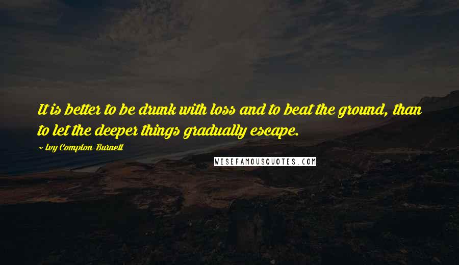 Ivy Compton-Burnett Quotes: It is better to be drunk with loss and to beat the ground, than to let the deeper things gradually escape.